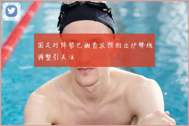 国足对阵黎巴嫩首发预测出炉锋线调整引关注