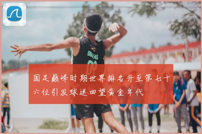 国足巅峰时期世界排名升至第七十六位引发球迷回望黄金年代