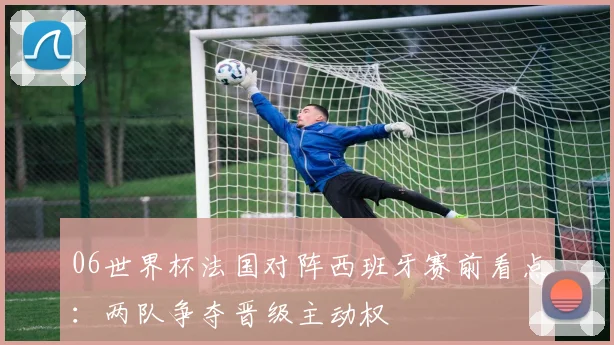 06世界杯法国对阵西班牙赛前看点：两队争夺晋级主动权