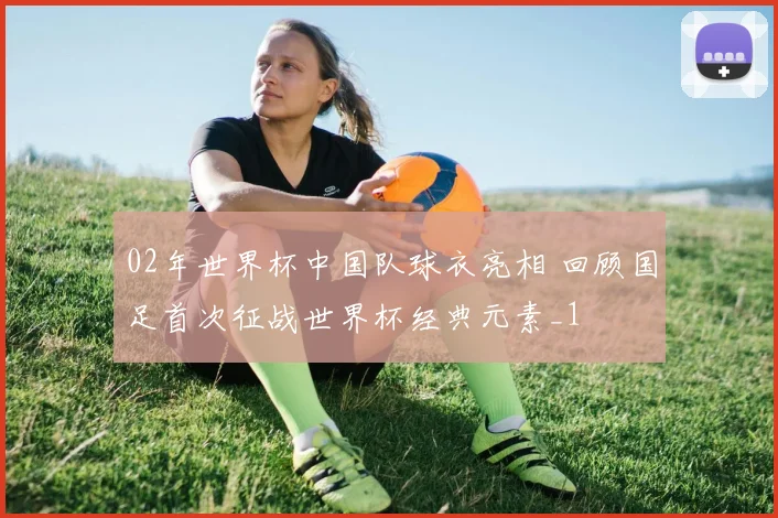 02年世界杯中国队球衣亮相 回顾国足首次征战世界杯经典元素_1